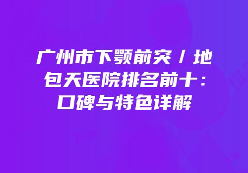 广州市下颚前突／地包天医院排名前十：口碑与特色详解