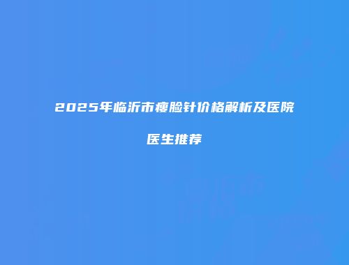2025年临沂市瘦脸针价格解析及医院医生推荐
