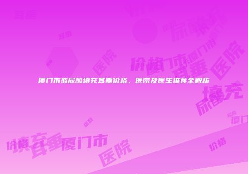 厦门市玻尿酸填充耳垂价格、医院及医生推荐全解析