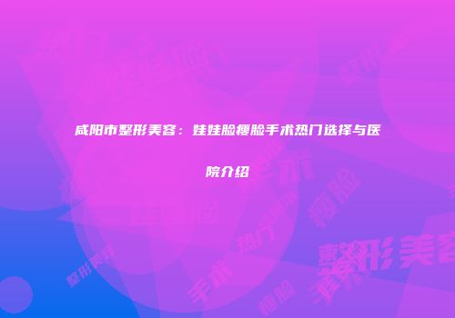 咸阳市整形美容：娃娃脸瘦脸手术热门选择与医院介绍