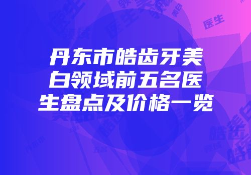 丹东市皓齿牙美白领域前五名医生盘点及价格一览