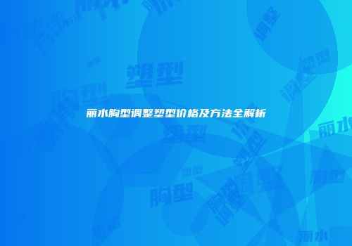 丽水胸型调整塑型价格及方法全解析