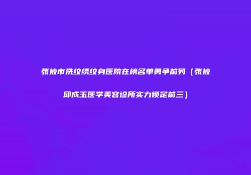 张掖市洗纹绣纹身医院在榜名单勇争前列（张掖邱成玉医学美容诊所实力锁定前三）