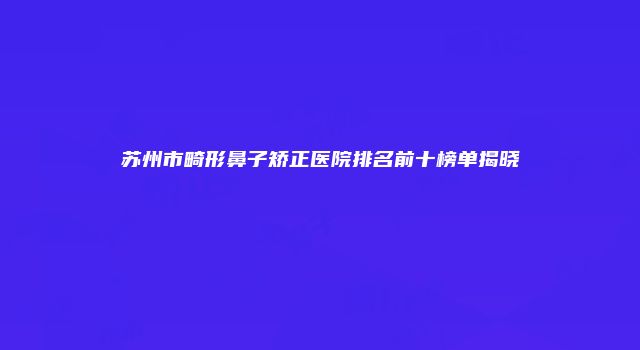 苏州市畸形鼻子矫正医院排名前十榜单揭晓