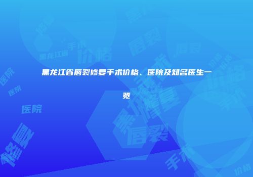 黑龙江省唇裂修复手术价格、医院及知名医生一览