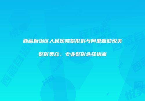 西藏自治区人民医院整形科与阿里新韵悦美整形美容：专业整形选择指南