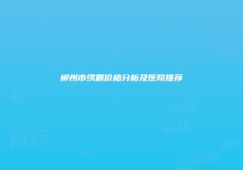 郴州市绣眉价格分析及医院推荐