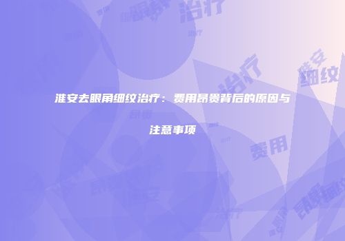 淮安去眼角细纹治疗：费用昂贵背后的原因与注意事项