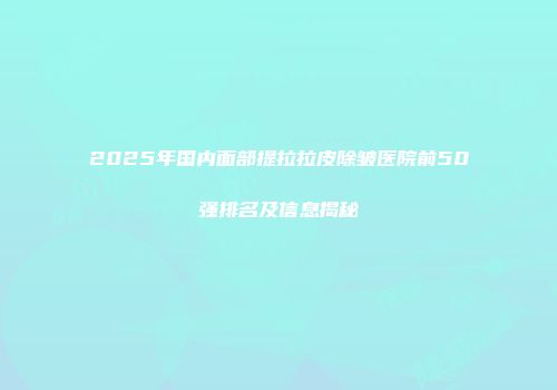 2025年国内面部提拉拉皮除皱医院前50强排名及信息揭秘