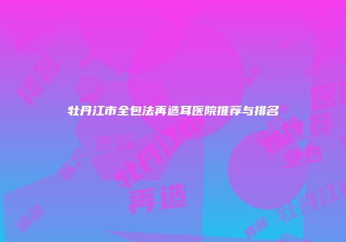 牡丹江市全包法再造耳医院推荐与排名