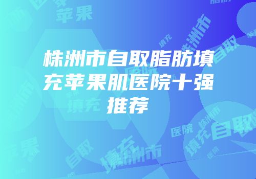 株洲市自取脂肪填充苹果肌医院十强推荐