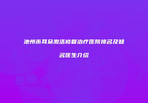 池州市耳朵激活修复治疗医院排名及知名医生介绍