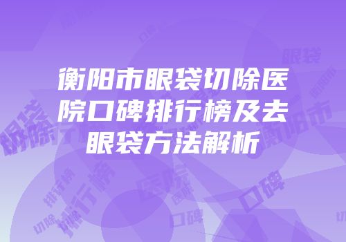 衡阳市眼袋切除医院口碑排行榜及去眼袋方法解析