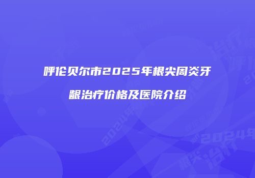 呼伦贝尔市2025年根尖周炎牙龈治疗价格及医院介绍