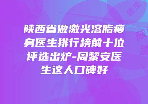 陕西省做激光溶脂瘦身医生排行榜前十位评选出炉-周黎安医生这人口碑好
