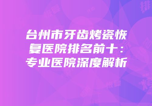 台州市牙齿烤瓷恢复医院排名前十：专业医院深度解析