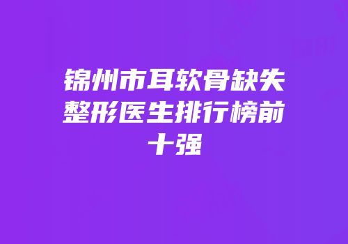 锦州市耳软骨缺失整形医生排行榜前十强