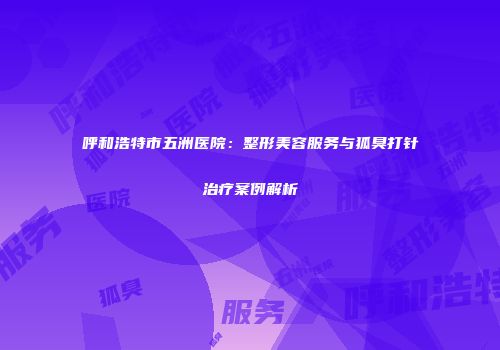 呼和浩特市五洲医院：整形美容服务与狐臭打针治疗案例解析