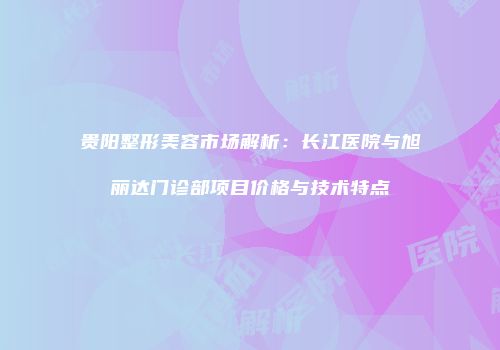 贵阳整形美容市场解析：长江医院与旭丽达门诊部项目价格与技术特点