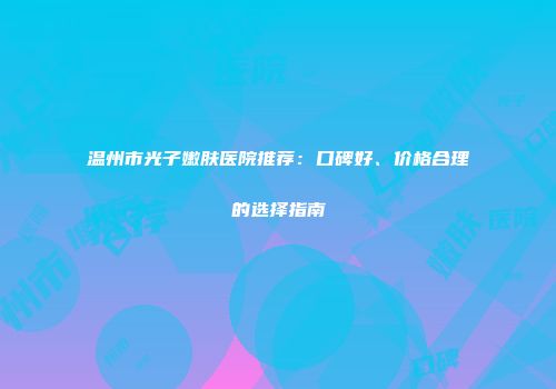 温州市光子嫩肤医院推荐：口碑好、价格合理的选择指南