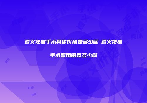 遵义祛痘手术具体价格是多少呢-遵义祛痘手术费用需要多少啊