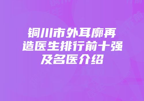 铜川市外耳廓再造医生排行前十强及名医介绍