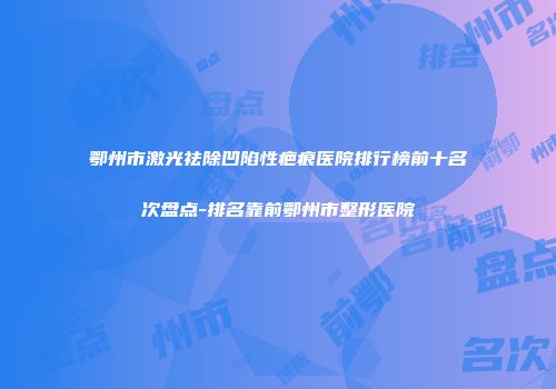 鄂州市激光祛除凹陷性疤痕医院排行榜前十名次盘点-排名靠前鄂州市整形医院