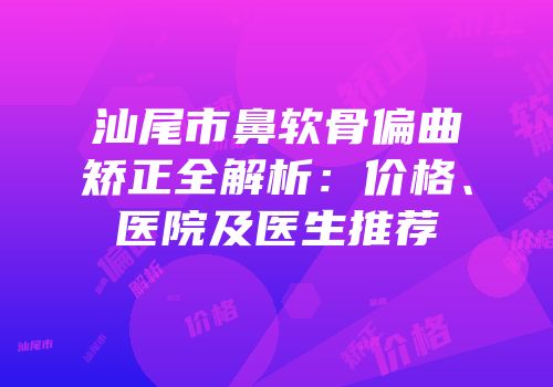 汕尾市鼻软骨偏曲矫正全解析：价格、医院及医生推荐