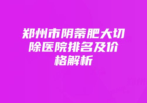 郑州市阴蒂肥大切除医院排名及价格解析