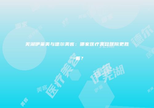 芜湖伊莱美与德尔美客：哪家医疗美容医院更胜一筹？