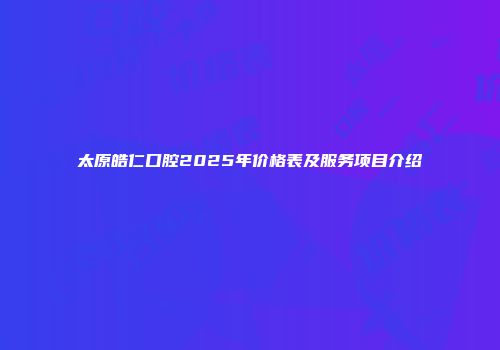 太原皓仁口腔2025年价格表及服务项目介绍