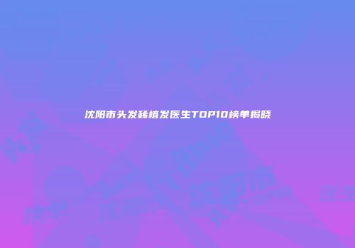 沈阳市头发稀植发医生TOP10榜单揭晓