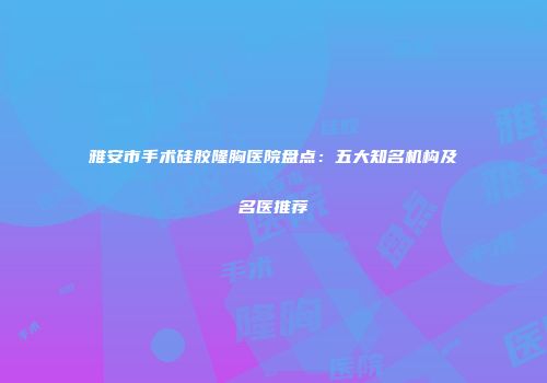 雅安市手术硅胶隆胸医院盘点：五大知名机构及名医推荐