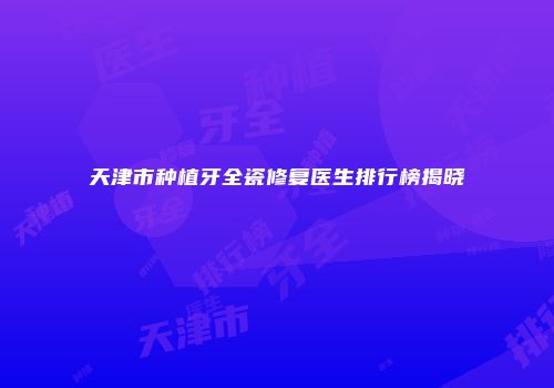 天津市种植牙全瓷修复医生排行榜揭晓
