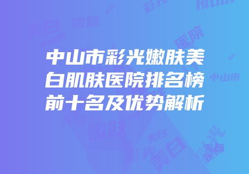 中山市彩光嫩肤美白肌肤医院排名榜前十名及优势解析