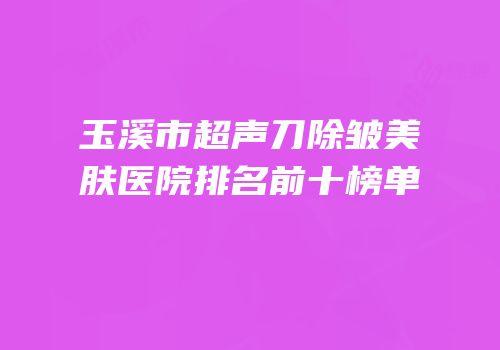 玉溪市超声刀除皱美肤医院排名前十榜单