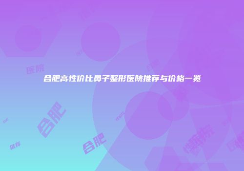 合肥高性价比鼻子整形医院推荐与价格一览