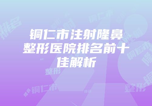 铜仁市注射隆鼻整形医院排名前十佳解析