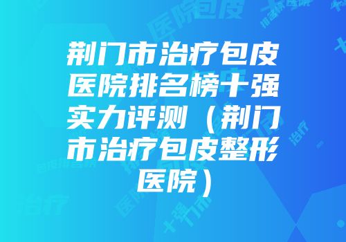 荆门市治疗包皮医院排名榜十强实力评测（荆门市治疗包皮整形医院）