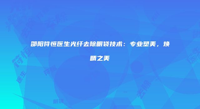 邵阳符恒医生光纤去除眼袋技术：专业塑美，焕睛之美