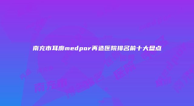 南充市耳廓medpor再造医院排名前十大盘点