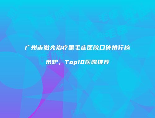 广州市激光治疗黑毛痣医院口碑排行榜出炉，Top10医院推荐