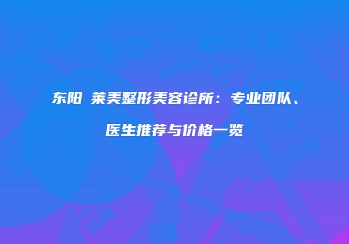 东阳玥莱美整形美容诊所：专业团队、医生推荐与价格一览
