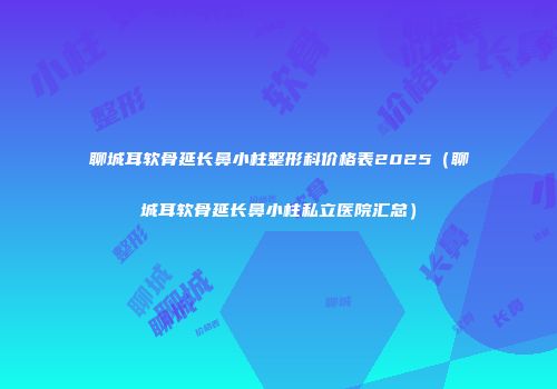 聊城耳软骨延长鼻小柱整形科价格表2025（聊城耳软骨延长鼻小柱私立医院汇总）