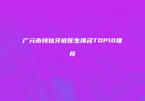 广元市纯钛牙桩医生排名TOP10推荐