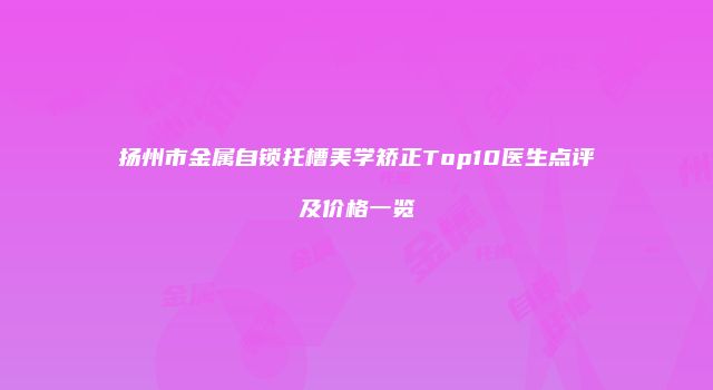 扬州市金属自锁托槽美学矫正Top10医生点评及价格一览