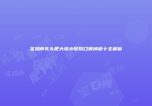 宝鸡市乳头肥大缩小医院口碑榜前十全解析