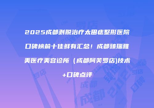 2025成都剥脱治疗太田痣整形医院口碑榜前十佳鲜有汇总！成都臻瑞雅美医疗美容诊所（成都阿芙罗店)技术+口碑点评