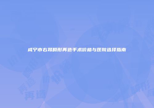 咸宁市右耳畸形再造手术价格与医院选择指南