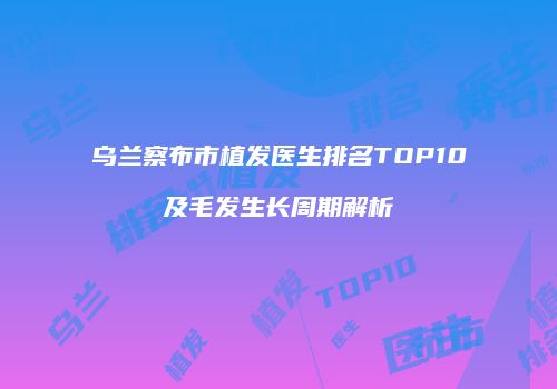乌兰察布市植发医生排名TOP10及毛发生长周期解析